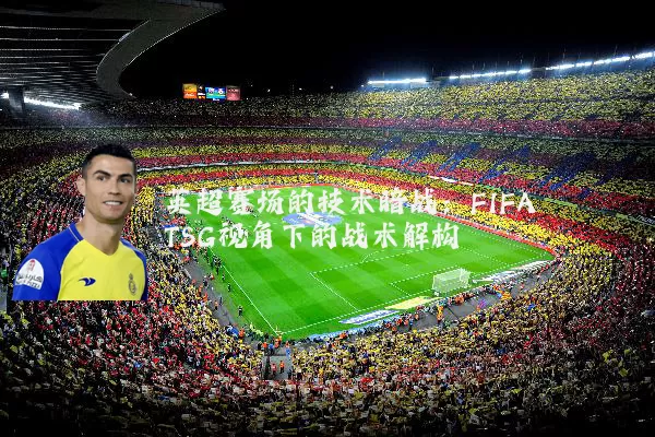 英超赛场的技术暗战：FIFA TSG视角下的战术解构